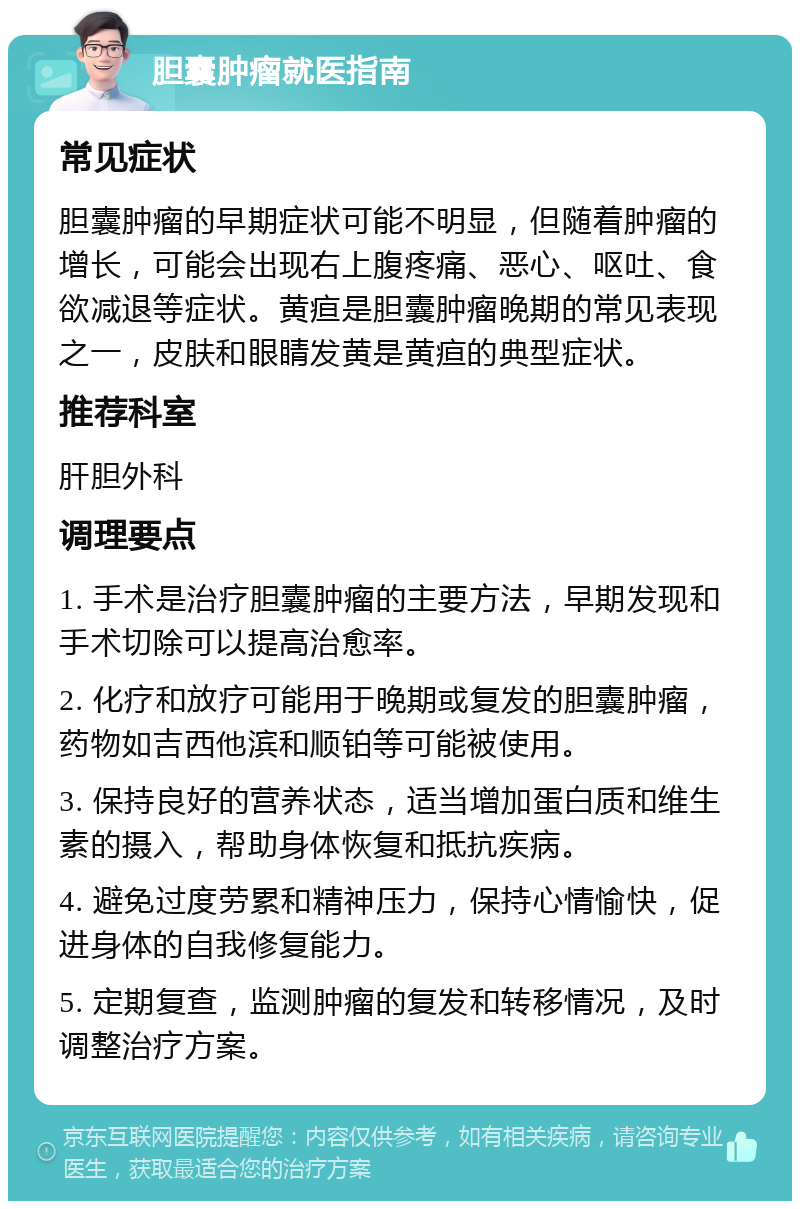 胆囊肿瘤就医指南 常见症状 胆囊肿瘤的早期症状可能不明显，但随着肿瘤的增长，可能会出现右上腹疼痛、恶心、呕吐、食欲减退等症状。黄疸是胆囊肿瘤晚期的常见表现之一，皮肤和眼睛发黄是黄疸的典型症状。 推荐科室 肝胆外科 调理要点 1. 手术是治疗胆囊肿瘤的主要方法，早期发现和手术切除可以提高治愈率。 2. 化疗和放疗可能用于晚期或复发的胆囊肿瘤，药物如吉西他滨和顺铂等可能被使用。 3. 保持良好的营养状态，适当增加蛋白质和维生素的摄入，帮助身体恢复和抵抗疾病。 4. 避免过度劳累和精神压力，保持心情愉快，促进身体的自我修复能力。 5. 定期复查，监测肿瘤的复发和转移情况，及时调整治疗方案。