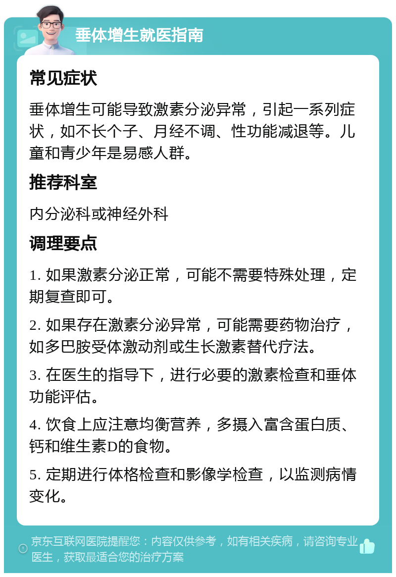 垂体增生就医指南 常见症状 垂体增生可能导致激素分泌异常，引起一系列症状，如不长个子、月经不调、性功能减退等。儿童和青少年是易感人群。 推荐科室 内分泌科或神经外科 调理要点 1. 如果激素分泌正常，可能不需要特殊处理，定期复查即可。 2. 如果存在激素分泌异常，可能需要药物治疗，如多巴胺受体激动剂或生长激素替代疗法。 3. 在医生的指导下，进行必要的激素检查和垂体功能评估。 4. 饮食上应注意均衡营养，多摄入富含蛋白质、钙和维生素D的食物。 5. 定期进行体格检查和影像学检查，以监测病情变化。