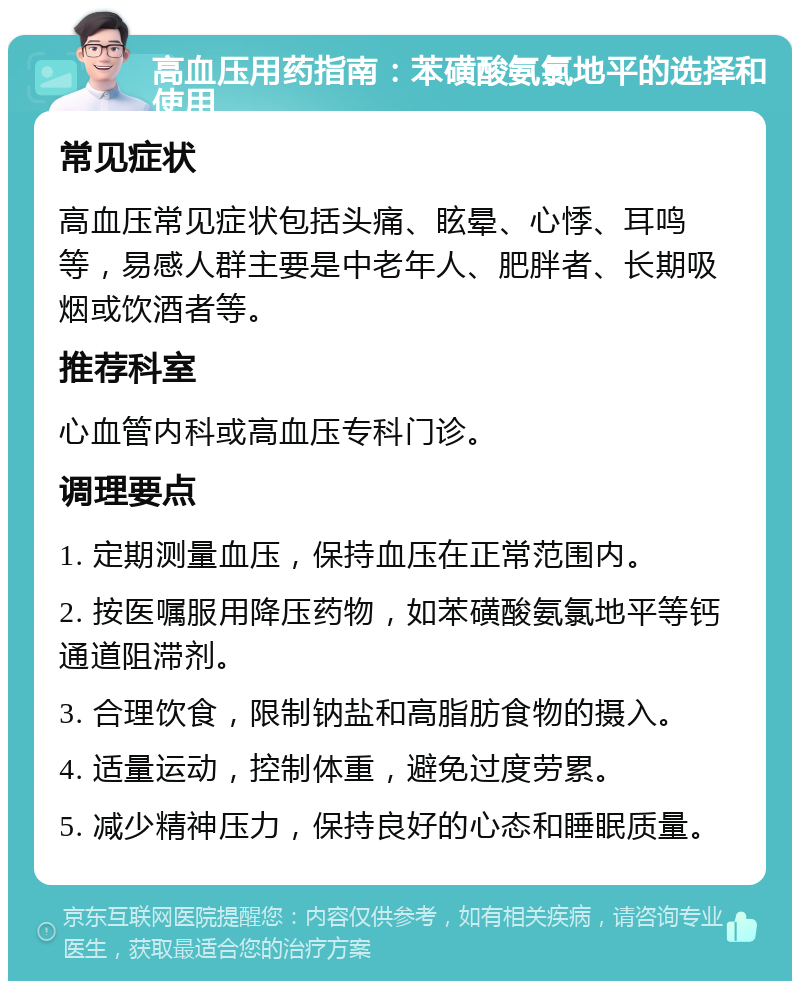 高血压用药指南：苯磺酸氨氯地平的选择和使用 常见症状 高血压常见症状包括头痛、眩晕、心悸、耳鸣等，易感人群主要是中老年人、肥胖者、长期吸烟或饮酒者等。 推荐科室 心血管内科或高血压专科门诊。 调理要点 1. 定期测量血压，保持血压在正常范围内。 2. 按医嘱服用降压药物，如苯磺酸氨氯地平等钙通道阻滞剂。 3. 合理饮食，限制钠盐和高脂肪食物的摄入。 4. 适量运动，控制体重，避免过度劳累。 5. 减少精神压力，保持良好的心态和睡眠质量。