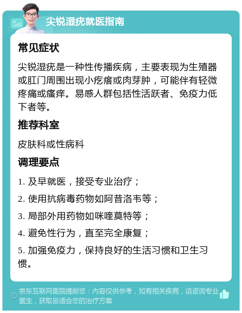 尖锐湿疣就医指南 常见症状 尖锐湿疣是一种性传播疾病，主要表现为生殖器或肛门周围出现小疙瘩或肉芽肿，可能伴有轻微疼痛或瘙痒。易感人群包括性活跃者、免疫力低下者等。 推荐科室 皮肤科或性病科 调理要点 1. 及早就医，接受专业治疗； 2. 使用抗病毒药物如阿昔洛韦等； 3. 局部外用药物如咪喹莫特等； 4. 避免性行为，直至完全康复； 5. 加强免疫力，保持良好的生活习惯和卫生习惯。