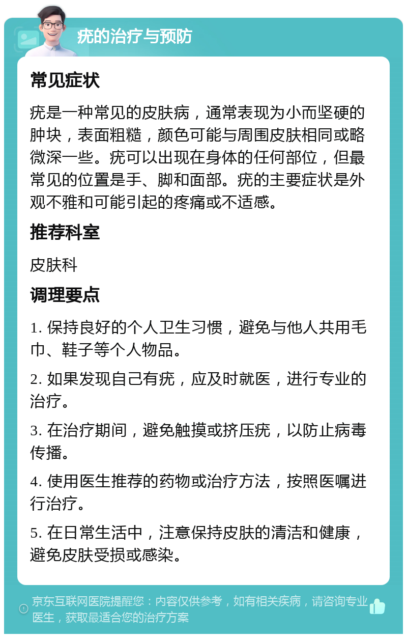 疣的治疗与预防 常见症状 疣是一种常见的皮肤病，通常表现为小而坚硬的肿块，表面粗糙，颜色可能与周围皮肤相同或略微深一些。疣可以出现在身体的任何部位，但最常见的位置是手、脚和面部。疣的主要症状是外观不雅和可能引起的疼痛或不适感。 推荐科室 皮肤科 调理要点 1. 保持良好的个人卫生习惯，避免与他人共用毛巾、鞋子等个人物品。 2. 如果发现自己有疣，应及时就医，进行专业的治疗。 3. 在治疗期间，避免触摸或挤压疣，以防止病毒传播。 4. 使用医生推荐的药物或治疗方法，按照医嘱进行治疗。 5. 在日常生活中，注意保持皮肤的清洁和健康，避免皮肤受损或感染。