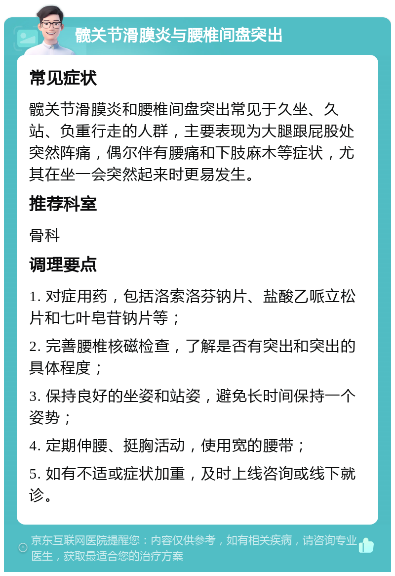 髋关节滑膜炎与腰椎间盘突出 常见症状 髋关节滑膜炎和腰椎间盘突出常见于久坐、久站、负重行走的人群，主要表现为大腿跟屁股处突然阵痛，偶尔伴有腰痛和下肢麻木等症状，尤其在坐一会突然起来时更易发生。 推荐科室 骨科 调理要点 1. 对症用药，包括洛索洛芬钠片、盐酸乙哌立松片和七叶皂苷钠片等； 2. 完善腰椎核磁检查，了解是否有突出和突出的具体程度； 3. 保持良好的坐姿和站姿，避免长时间保持一个姿势； 4. 定期伸腰、挺胸活动，使用宽的腰带； 5. 如有不适或症状加重，及时上线咨询或线下就诊。