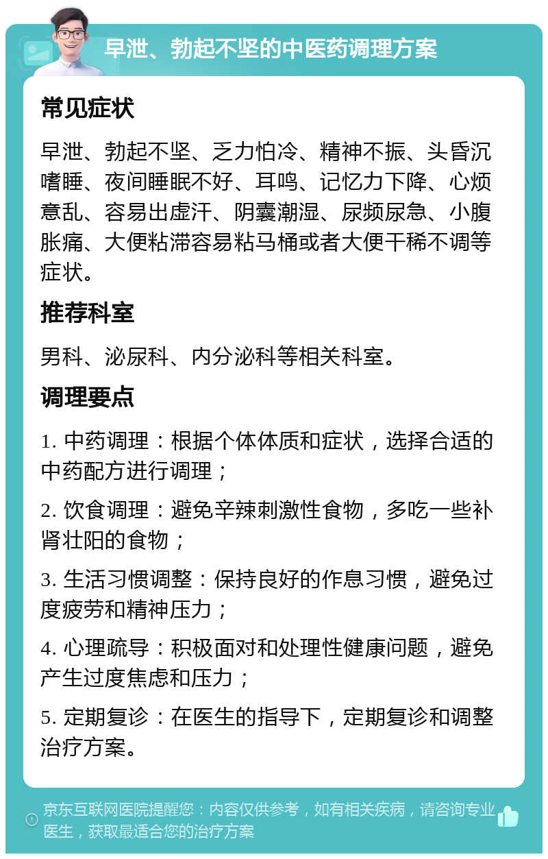 早泄、勃起不坚的中医药调理方案 常见症状 早泄、勃起不坚、乏力怕冷、精神不振、头昏沉嗜睡、夜间睡眠不好、耳鸣、记忆力下降、心烦意乱、容易出虚汗、阴囊潮湿、尿频尿急、小腹胀痛、大便粘滞容易粘马桶或者大便干稀不调等症状。 推荐科室 男科、泌尿科、内分泌科等相关科室。 调理要点 1. 中药调理：根据个体体质和症状，选择合适的中药配方进行调理； 2. 饮食调理：避免辛辣刺激性食物，多吃一些补肾壮阳的食物； 3. 生活习惯调整：保持良好的作息习惯，避免过度疲劳和精神压力； 4. 心理疏导：积极面对和处理性健康问题，避免产生过度焦虑和压力； 5. 定期复诊：在医生的指导下，定期复诊和调整治疗方案。