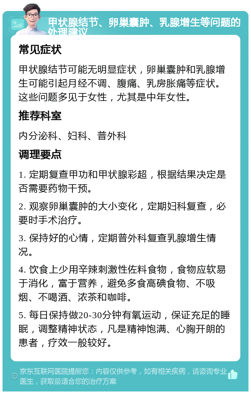 甲状腺结节、卵巢囊肿、乳腺增生等问题的处理建议 常见症状 甲状腺结节可能无明显症状，卵巢囊肿和乳腺增生可能引起月经不调、腹痛、乳房胀痛等症状。这些问题多见于女性，尤其是中年女性。 推荐科室 内分泌科、妇科、普外科 调理要点 1. 定期复查甲功和甲状腺彩超，根据结果决定是否需要药物干预。 2. 观察卵巢囊肿的大小变化，定期妇科复查，必要时手术治疗。 3. 保持好的心情，定期普外科复查乳腺增生情况。 4. 饮食上少用辛辣刺激性佐料食物，食物应软易于消化，富于营养，避免多食高碘食物、不吸烟、不喝酒、浓茶和咖啡。 5. 每日保持做20-30分钟有氧运动，保证充足的睡眠，调整精神状态，凡是精神饱满、心胸开朗的患者，疗效一般较好。