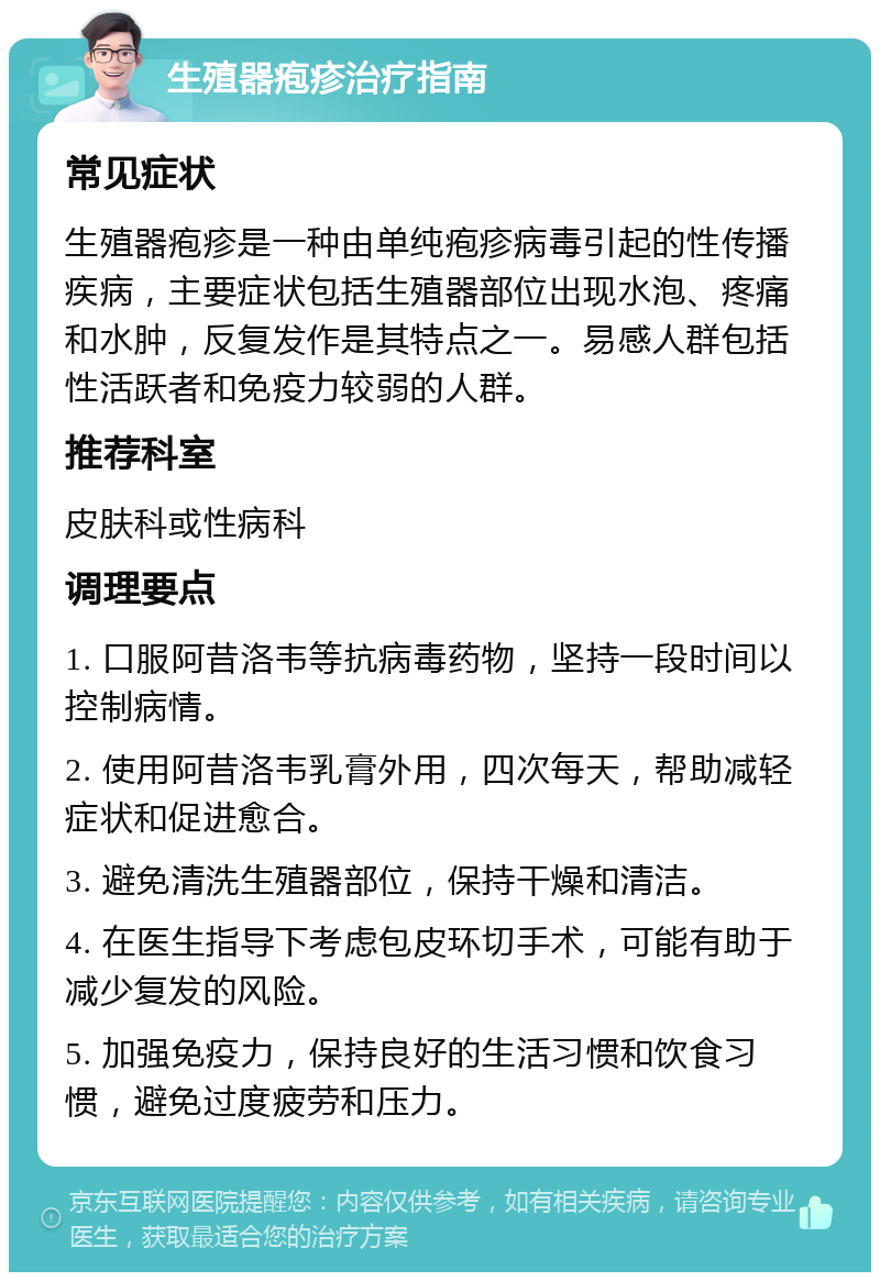 生殖器疱疹治疗指南 常见症状 生殖器疱疹是一种由单纯疱疹病毒引起的性传播疾病，主要症状包括生殖器部位出现水泡、疼痛和水肿，反复发作是其特点之一。易感人群包括性活跃者和免疫力较弱的人群。 推荐科室 皮肤科或性病科 调理要点 1. 口服阿昔洛韦等抗病毒药物，坚持一段时间以控制病情。 2. 使用阿昔洛韦乳膏外用，四次每天，帮助减轻症状和促进愈合。 3. 避免清洗生殖器部位，保持干燥和清洁。 4. 在医生指导下考虑包皮环切手术，可能有助于减少复发的风险。 5. 加强免疫力，保持良好的生活习惯和饮食习惯，避免过度疲劳和压力。