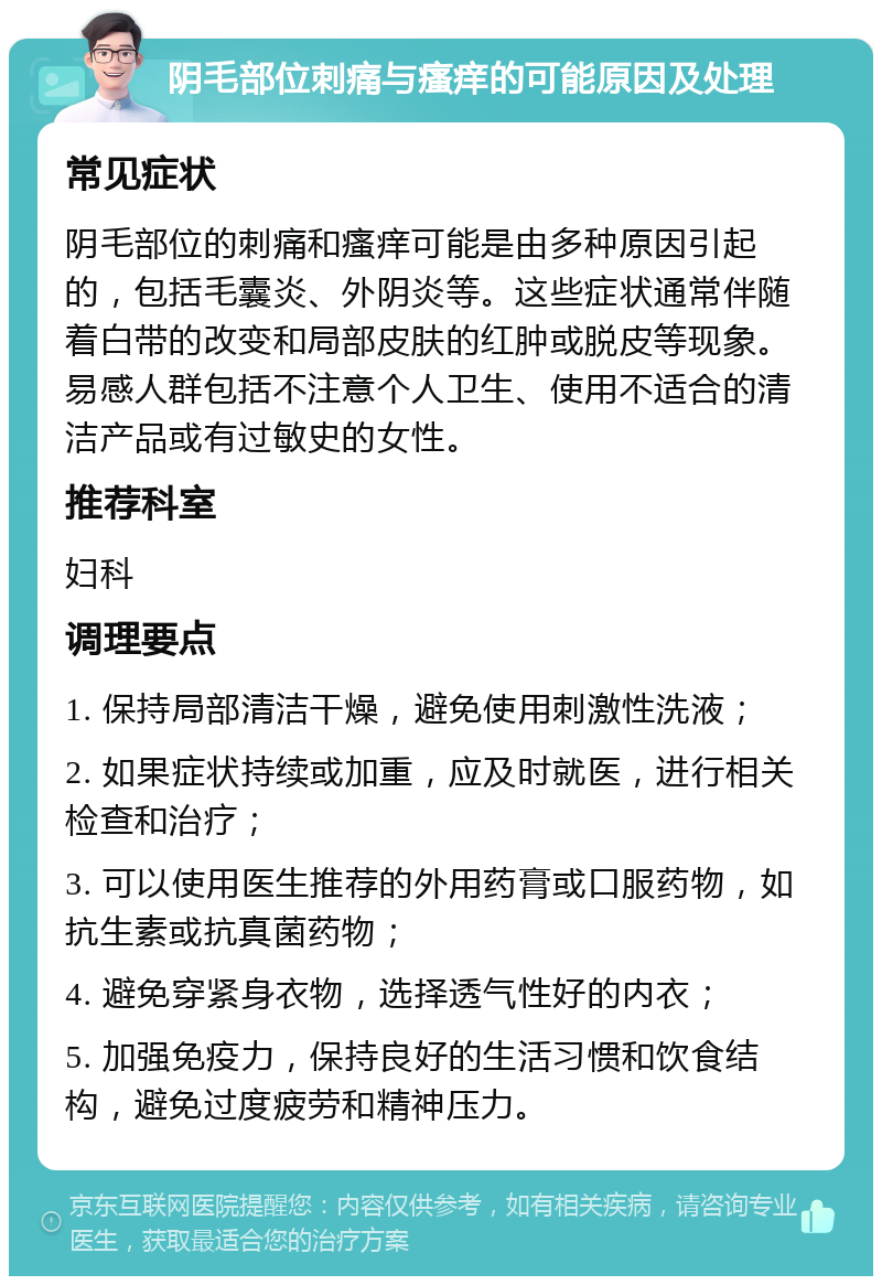 阴毛部位刺痛与瘙痒的可能原因及处理 常见症状 阴毛部位的刺痛和瘙痒可能是由多种原因引起的，包括毛囊炎、外阴炎等。这些症状通常伴随着白带的改变和局部皮肤的红肿或脱皮等现象。易感人群包括不注意个人卫生、使用不适合的清洁产品或有过敏史的女性。 推荐科室 妇科 调理要点 1. 保持局部清洁干燥，避免使用刺激性洗液； 2. 如果症状持续或加重，应及时就医，进行相关检查和治疗； 3. 可以使用医生推荐的外用药膏或口服药物，如抗生素或抗真菌药物； 4. 避免穿紧身衣物，选择透气性好的内衣； 5. 加强免疫力，保持良好的生活习惯和饮食结构，避免过度疲劳和精神压力。