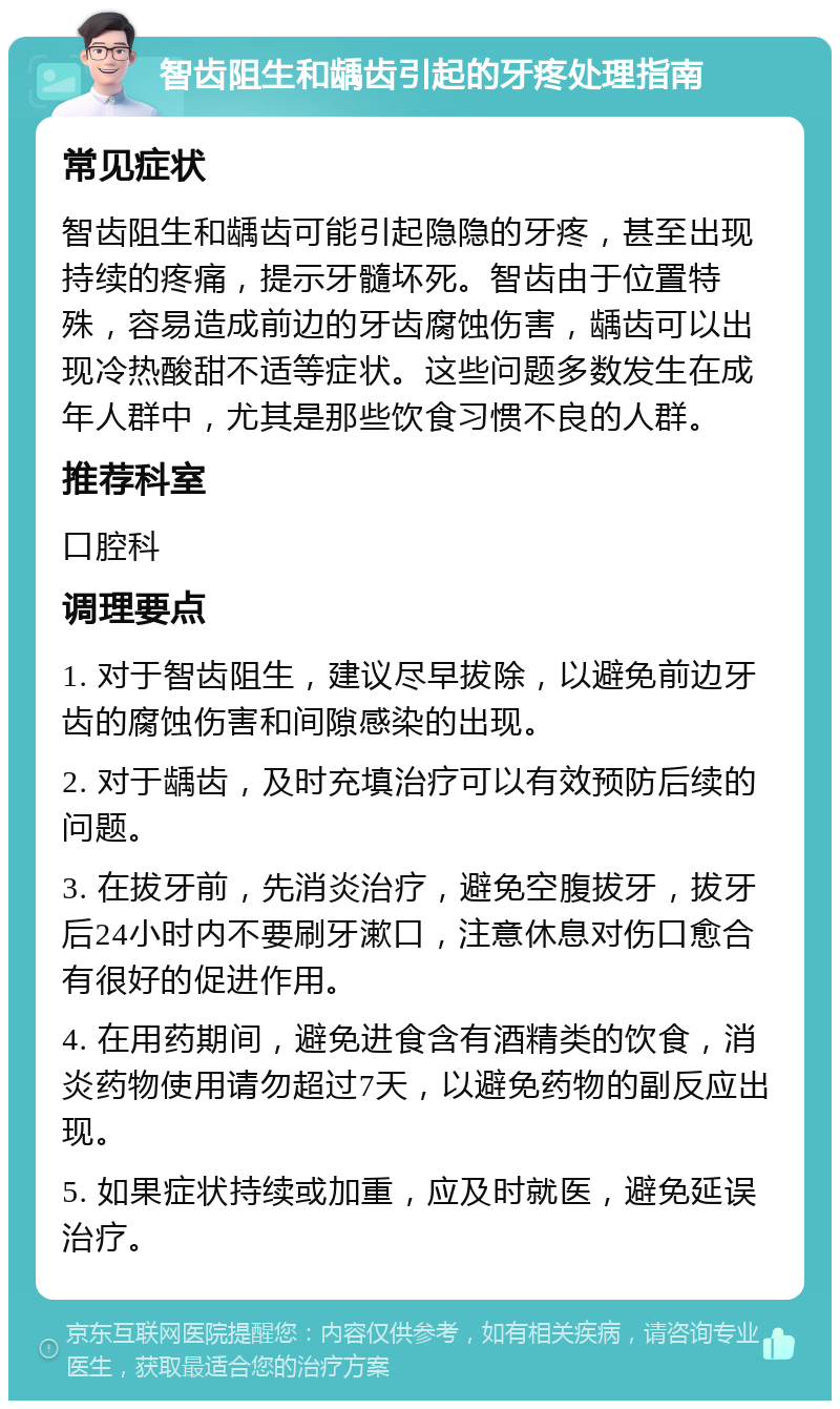 智齿阻生和龋齿引起的牙疼处理指南 常见症状 智齿阻生和龋齿可能引起隐隐的牙疼，甚至出现持续的疼痛，提示牙髓坏死。智齿由于位置特殊，容易造成前边的牙齿腐蚀伤害，龋齿可以出现冷热酸甜不适等症状。这些问题多数发生在成年人群中，尤其是那些饮食习惯不良的人群。 推荐科室 口腔科 调理要点 1. 对于智齿阻生，建议尽早拔除，以避免前边牙齿的腐蚀伤害和间隙感染的出现。 2. 对于龋齿，及时充填治疗可以有效预防后续的问题。 3. 在拔牙前，先消炎治疗，避免空腹拔牙，拔牙后24小时内不要刷牙漱口，注意休息对伤口愈合有很好的促进作用。 4. 在用药期间，避免进食含有酒精类的饮食，消炎药物使用请勿超过7天，以避免药物的副反应出现。 5. 如果症状持续或加重，应及时就医，避免延误治疗。