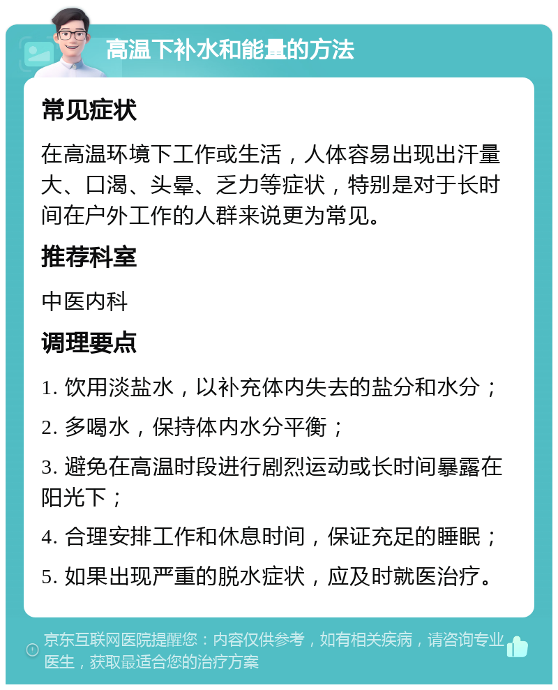 高温下补水和能量的方法 常见症状 在高温环境下工作或生活，人体容易出现出汗量大、口渴、头晕、乏力等症状，特别是对于长时间在户外工作的人群来说更为常见。 推荐科室 中医内科 调理要点 1. 饮用淡盐水，以补充体内失去的盐分和水分； 2. 多喝水，保持体内水分平衡； 3. 避免在高温时段进行剧烈运动或长时间暴露在阳光下； 4. 合理安排工作和休息时间，保证充足的睡眠； 5. 如果出现严重的脱水症状，应及时就医治疗。