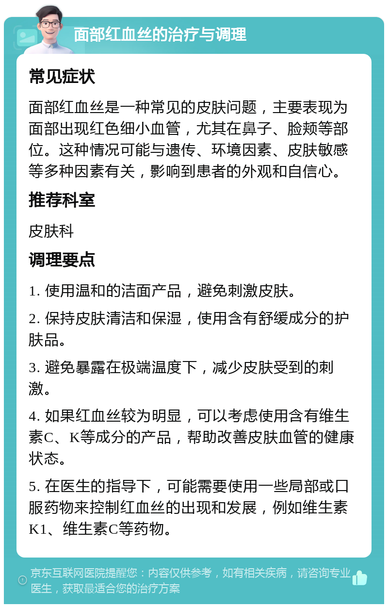 面部红血丝的治疗与调理 常见症状 面部红血丝是一种常见的皮肤问题，主要表现为面部出现红色细小血管，尤其在鼻子、脸颊等部位。这种情况可能与遗传、环境因素、皮肤敏感等多种因素有关，影响到患者的外观和自信心。 推荐科室 皮肤科 调理要点 1. 使用温和的洁面产品，避免刺激皮肤。 2. 保持皮肤清洁和保湿，使用含有舒缓成分的护肤品。 3. 避免暴露在极端温度下，减少皮肤受到的刺激。 4. 如果红血丝较为明显，可以考虑使用含有维生素C、K等成分的产品，帮助改善皮肤血管的健康状态。 5. 在医生的指导下，可能需要使用一些局部或口服药物来控制红血丝的出现和发展，例如维生素K1、维生素C等药物。