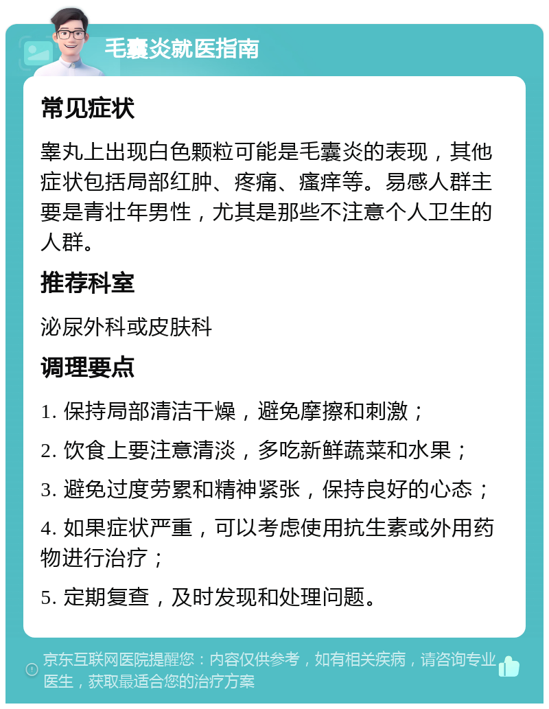 毛囊炎就医指南 常见症状 睾丸上出现白色颗粒可能是毛囊炎的表现，其他症状包括局部红肿、疼痛、瘙痒等。易感人群主要是青壮年男性，尤其是那些不注意个人卫生的人群。 推荐科室 泌尿外科或皮肤科 调理要点 1. 保持局部清洁干燥，避免摩擦和刺激； 2. 饮食上要注意清淡，多吃新鲜蔬菜和水果； 3. 避免过度劳累和精神紧张，保持良好的心态； 4. 如果症状严重，可以考虑使用抗生素或外用药物进行治疗； 5. 定期复查，及时发现和处理问题。