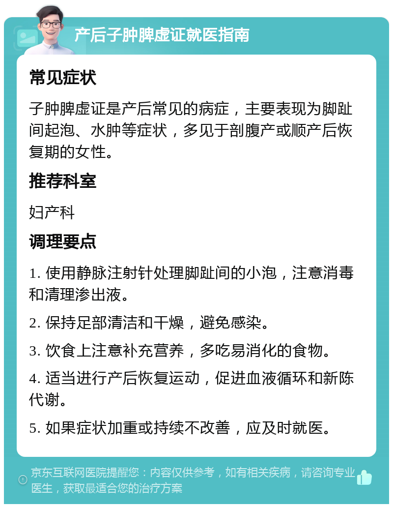 产后子肿脾虚证就医指南 常见症状 子肿脾虚证是产后常见的病症，主要表现为脚趾间起泡、水肿等症状，多见于剖腹产或顺产后恢复期的女性。 推荐科室 妇产科 调理要点 1. 使用静脉注射针处理脚趾间的小泡，注意消毒和清理渗出液。 2. 保持足部清洁和干燥，避免感染。 3. 饮食上注意补充营养，多吃易消化的食物。 4. 适当进行产后恢复运动，促进血液循环和新陈代谢。 5. 如果症状加重或持续不改善，应及时就医。