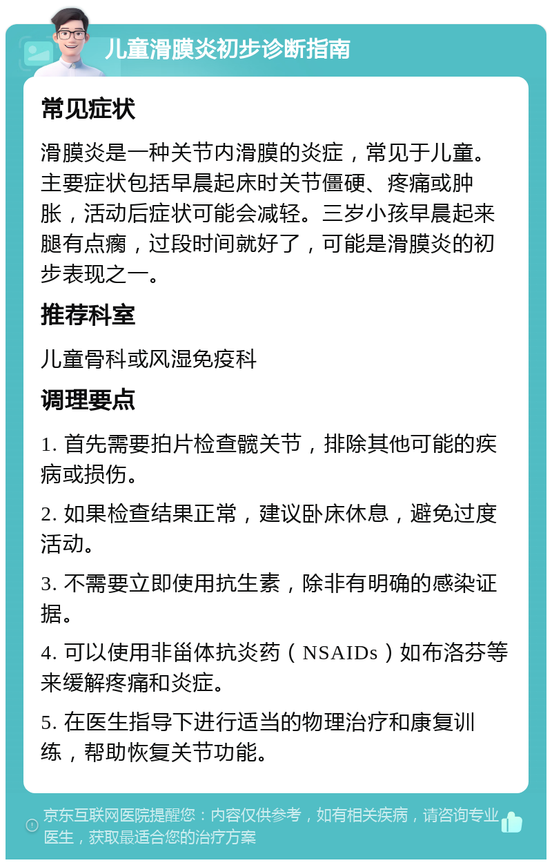 儿童滑膜炎初步诊断指南 常见症状 滑膜炎是一种关节内滑膜的炎症，常见于儿童。主要症状包括早晨起床时关节僵硬、疼痛或肿胀，活动后症状可能会减轻。三岁小孩早晨起来腿有点瘸，过段时间就好了，可能是滑膜炎的初步表现之一。 推荐科室 儿童骨科或风湿免疫科 调理要点 1. 首先需要拍片检查髋关节，排除其他可能的疾病或损伤。 2. 如果检查结果正常，建议卧床休息，避免过度活动。 3. 不需要立即使用抗生素，除非有明确的感染证据。 4. 可以使用非甾体抗炎药（NSAIDs）如布洛芬等来缓解疼痛和炎症。 5. 在医生指导下进行适当的物理治疗和康复训练，帮助恢复关节功能。