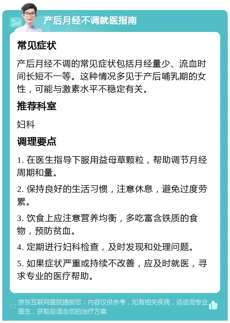 产后月经不调就医指南 常见症状 产后月经不调的常见症状包括月经量少、流血时间长短不一等。这种情况多见于产后哺乳期的女性，可能与激素水平不稳定有关。 推荐科室 妇科 调理要点 1. 在医生指导下服用益母草颗粒，帮助调节月经周期和量。 2. 保持良好的生活习惯，注意休息，避免过度劳累。 3. 饮食上应注意营养均衡，多吃富含铁质的食物，预防贫血。 4. 定期进行妇科检查，及时发现和处理问题。 5. 如果症状严重或持续不改善，应及时就医，寻求专业的医疗帮助。