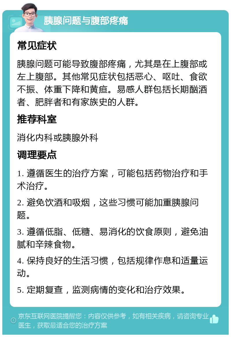 胰腺问题与腹部疼痛 常见症状 胰腺问题可能导致腹部疼痛，尤其是在上腹部或左上腹部。其他常见症状包括恶心、呕吐、食欲不振、体重下降和黄疸。易感人群包括长期酗酒者、肥胖者和有家族史的人群。 推荐科室 消化内科或胰腺外科 调理要点 1. 遵循医生的治疗方案，可能包括药物治疗和手术治疗。 2. 避免饮酒和吸烟，这些习惯可能加重胰腺问题。 3. 遵循低脂、低糖、易消化的饮食原则，避免油腻和辛辣食物。 4. 保持良好的生活习惯，包括规律作息和适量运动。 5. 定期复查，监测病情的变化和治疗效果。