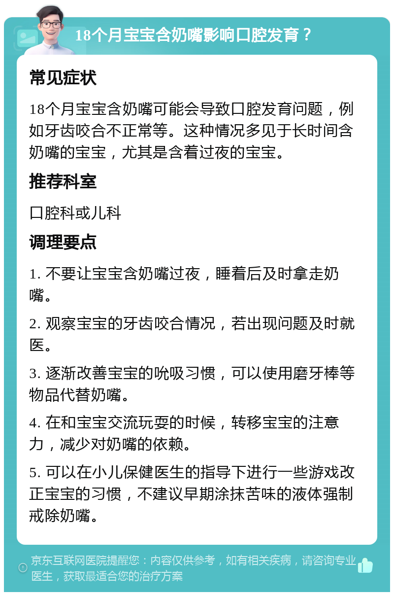 18个月宝宝含奶嘴影响口腔发育？ 常见症状 18个月宝宝含奶嘴可能会导致口腔发育问题，例如牙齿咬合不正常等。这种情况多见于长时间含奶嘴的宝宝，尤其是含着过夜的宝宝。 推荐科室 口腔科或儿科 调理要点 1. 不要让宝宝含奶嘴过夜，睡着后及时拿走奶嘴。 2. 观察宝宝的牙齿咬合情况，若出现问题及时就医。 3. 逐渐改善宝宝的吮吸习惯，可以使用磨牙棒等物品代替奶嘴。 4. 在和宝宝交流玩耍的时候，转移宝宝的注意力，减少对奶嘴的依赖。 5. 可以在小儿保健医生的指导下进行一些游戏改正宝宝的习惯，不建议早期涂抹苦味的液体强制戒除奶嘴。