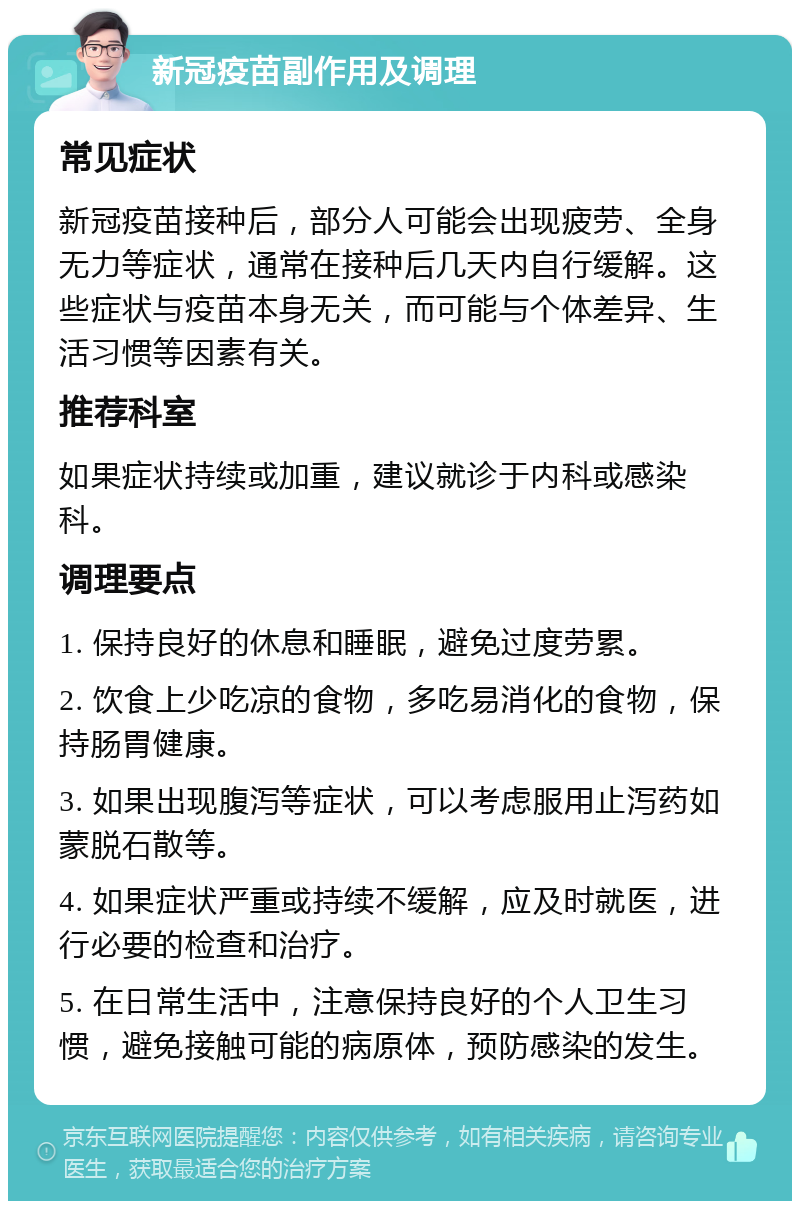 新冠疫苗副作用及调理 常见症状 新冠疫苗接种后，部分人可能会出现疲劳、全身无力等症状，通常在接种后几天内自行缓解。这些症状与疫苗本身无关，而可能与个体差异、生活习惯等因素有关。 推荐科室 如果症状持续或加重，建议就诊于内科或感染科。 调理要点 1. 保持良好的休息和睡眠，避免过度劳累。 2. 饮食上少吃凉的食物，多吃易消化的食物，保持肠胃健康。 3. 如果出现腹泻等症状，可以考虑服用止泻药如蒙脱石散等。 4. 如果症状严重或持续不缓解，应及时就医，进行必要的检查和治疗。 5. 在日常生活中，注意保持良好的个人卫生习惯，避免接触可能的病原体，预防感染的发生。