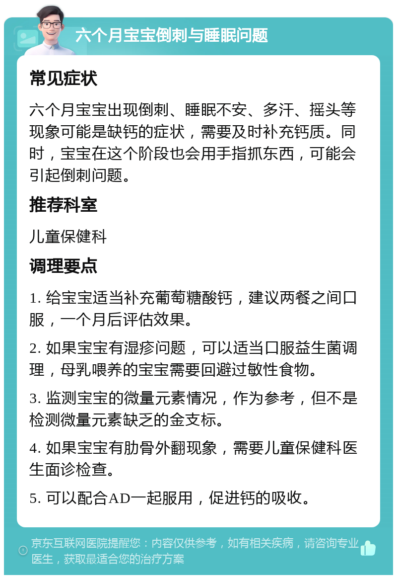 六个月宝宝倒刺与睡眠问题 常见症状 六个月宝宝出现倒刺、睡眠不安、多汗、摇头等现象可能是缺钙的症状，需要及时补充钙质。同时，宝宝在这个阶段也会用手指抓东西，可能会引起倒刺问题。 推荐科室 儿童保健科 调理要点 1. 给宝宝适当补充葡萄糖酸钙，建议两餐之间口服，一个月后评估效果。 2. 如果宝宝有湿疹问题，可以适当口服益生菌调理，母乳喂养的宝宝需要回避过敏性食物。 3. 监测宝宝的微量元素情况，作为参考，但不是检测微量元素缺乏的金支标。 4. 如果宝宝有肋骨外翻现象，需要儿童保健科医生面诊检查。 5. 可以配合AD一起服用，促进钙的吸收。