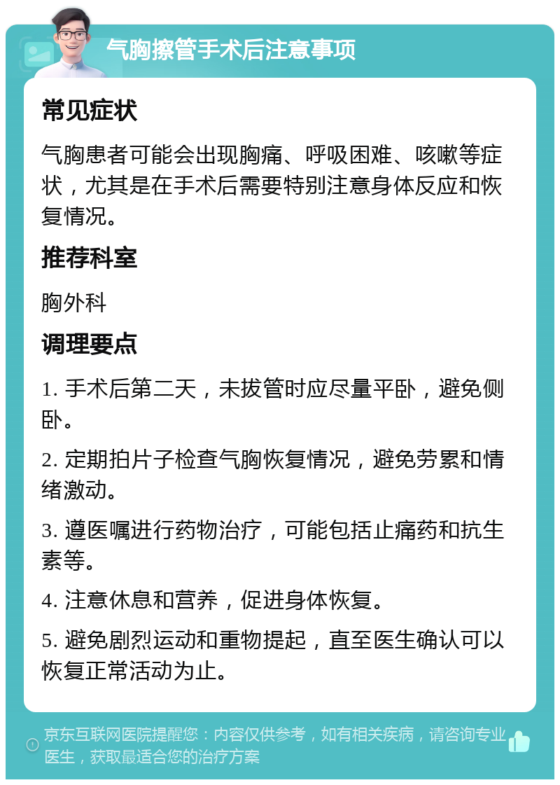 气胸擦管手术后注意事项 常见症状 气胸患者可能会出现胸痛、呼吸困难、咳嗽等症状，尤其是在手术后需要特别注意身体反应和恢复情况。 推荐科室 胸外科 调理要点 1. 手术后第二天，未拔管时应尽量平卧，避免侧卧。 2. 定期拍片子检查气胸恢复情况，避免劳累和情绪激动。 3. 遵医嘱进行药物治疗，可能包括止痛药和抗生素等。 4. 注意休息和营养，促进身体恢复。 5. 避免剧烈运动和重物提起，直至医生确认可以恢复正常活动为止。