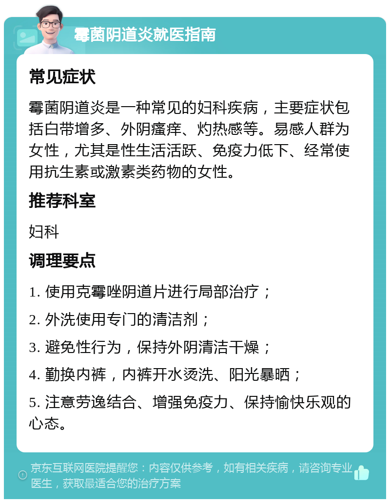 霉菌阴道炎就医指南 常见症状 霉菌阴道炎是一种常见的妇科疾病，主要症状包括白带增多、外阴瘙痒、灼热感等。易感人群为女性，尤其是性生活活跃、免疫力低下、经常使用抗生素或激素类药物的女性。 推荐科室 妇科 调理要点 1. 使用克霉唑阴道片进行局部治疗； 2. 外洗使用专门的清洁剂； 3. 避免性行为，保持外阴清洁干燥； 4. 勤换内裤，内裤开水烫洗、阳光暴晒； 5. 注意劳逸结合、增强免疫力、保持愉快乐观的心态。