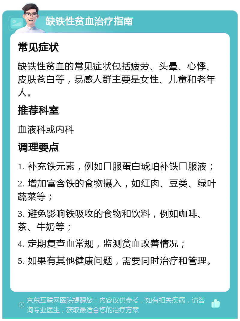 缺铁性贫血治疗指南 常见症状 缺铁性贫血的常见症状包括疲劳、头晕、心悸、皮肤苍白等，易感人群主要是女性、儿童和老年人。 推荐科室 血液科或内科 调理要点 1. 补充铁元素，例如口服蛋白琥珀补铁口服液； 2. 增加富含铁的食物摄入，如红肉、豆类、绿叶蔬菜等； 3. 避免影响铁吸收的食物和饮料，例如咖啡、茶、牛奶等； 4. 定期复查血常规，监测贫血改善情况； 5. 如果有其他健康问题，需要同时治疗和管理。