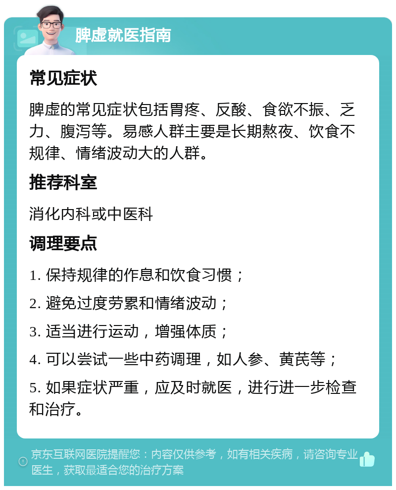 脾虚就医指南 常见症状 脾虚的常见症状包括胃疼、反酸、食欲不振、乏力、腹泻等。易感人群主要是长期熬夜、饮食不规律、情绪波动大的人群。 推荐科室 消化内科或中医科 调理要点 1. 保持规律的作息和饮食习惯； 2. 避免过度劳累和情绪波动； 3. 适当进行运动，增强体质； 4. 可以尝试一些中药调理，如人参、黄芪等； 5. 如果症状严重，应及时就医，进行进一步检查和治疗。