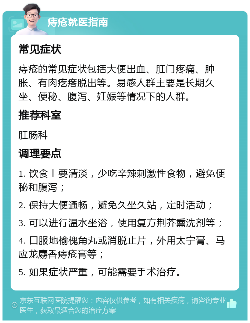 痔疮就医指南 常见症状 痔疮的常见症状包括大便出血、肛门疼痛、肿胀、有肉疙瘩脱出等。易感人群主要是长期久坐、便秘、腹泻、妊娠等情况下的人群。 推荐科室 肛肠科 调理要点 1. 饮食上要清淡，少吃辛辣刺激性食物，避免便秘和腹泻； 2. 保持大便通畅，避免久坐久站，定时活动； 3. 可以进行温水坐浴，使用复方荆芥熏洗剂等； 4. 口服地榆槐角丸或消脱止片，外用太宁膏、马应龙麝香痔疮膏等； 5. 如果症状严重，可能需要手术治疗。