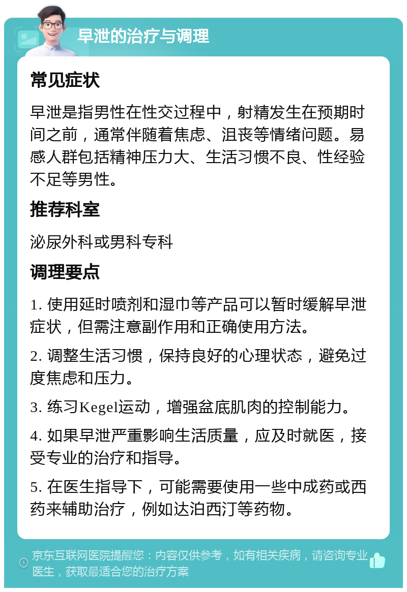 早泄的治疗与调理 常见症状 早泄是指男性在性交过程中，射精发生在预期时间之前，通常伴随着焦虑、沮丧等情绪问题。易感人群包括精神压力大、生活习惯不良、性经验不足等男性。 推荐科室 泌尿外科或男科专科 调理要点 1. 使用延时喷剂和湿巾等产品可以暂时缓解早泄症状，但需注意副作用和正确使用方法。 2. 调整生活习惯，保持良好的心理状态，避免过度焦虑和压力。 3. 练习Kegel运动，增强盆底肌肉的控制能力。 4. 如果早泄严重影响生活质量，应及时就医，接受专业的治疗和指导。 5. 在医生指导下，可能需要使用一些中成药或西药来辅助治疗，例如达泊西汀等药物。