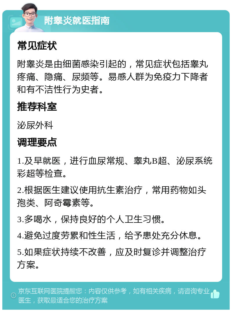 附睾炎就医指南 常见症状 附睾炎是由细菌感染引起的，常见症状包括睾丸疼痛、隐痛、尿频等。易感人群为免疫力下降者和有不洁性行为史者。 推荐科室 泌尿外科 调理要点 1.及早就医，进行血尿常规、睾丸B超、泌尿系统彩超等检查。 2.根据医生建议使用抗生素治疗，常用药物如头孢类、阿奇霉素等。 3.多喝水，保持良好的个人卫生习惯。 4.避免过度劳累和性生活，给予患处充分休息。 5.如果症状持续不改善，应及时复诊并调整治疗方案。