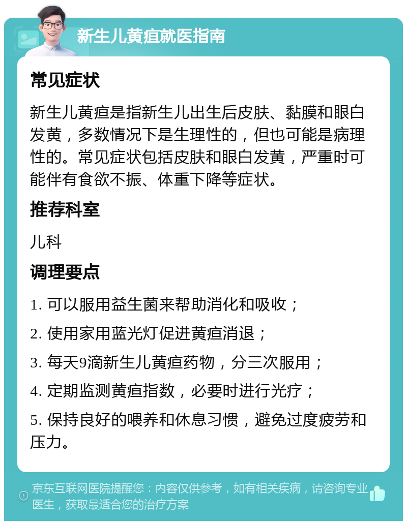 新生儿黄疸就医指南 常见症状 新生儿黄疸是指新生儿出生后皮肤、黏膜和眼白发黄，多数情况下是生理性的，但也可能是病理性的。常见症状包括皮肤和眼白发黄，严重时可能伴有食欲不振、体重下降等症状。 推荐科室 儿科 调理要点 1. 可以服用益生菌来帮助消化和吸收； 2. 使用家用蓝光灯促进黄疸消退； 3. 每天9滴新生儿黄疸药物，分三次服用； 4. 定期监测黄疸指数，必要时进行光疗； 5. 保持良好的喂养和休息习惯，避免过度疲劳和压力。