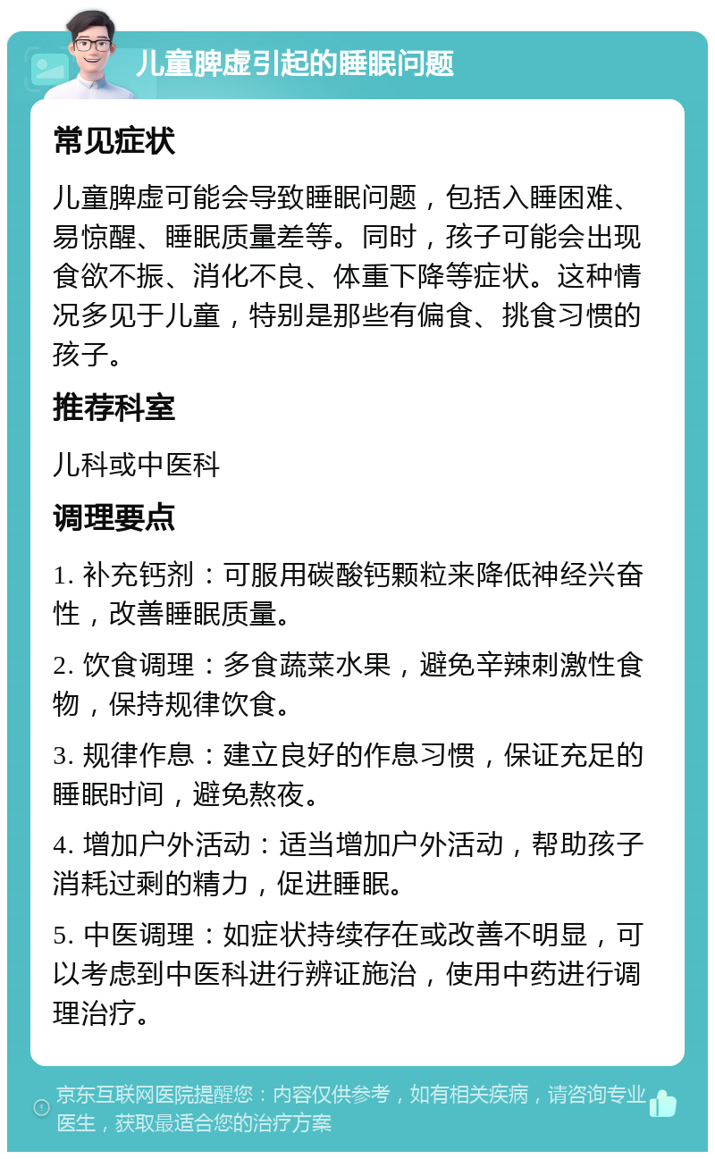 儿童脾虚引起的睡眠问题 常见症状 儿童脾虚可能会导致睡眠问题，包括入睡困难、易惊醒、睡眠质量差等。同时，孩子可能会出现食欲不振、消化不良、体重下降等症状。这种情况多见于儿童，特别是那些有偏食、挑食习惯的孩子。 推荐科室 儿科或中医科 调理要点 1. 补充钙剂：可服用碳酸钙颗粒来降低神经兴奋性，改善睡眠质量。 2. 饮食调理：多食蔬菜水果，避免辛辣刺激性食物，保持规律饮食。 3. 规律作息：建立良好的作息习惯，保证充足的睡眠时间，避免熬夜。 4. 增加户外活动：适当增加户外活动，帮助孩子消耗过剩的精力，促进睡眠。 5. 中医调理：如症状持续存在或改善不明显，可以考虑到中医科进行辨证施治，使用中药进行调理治疗。