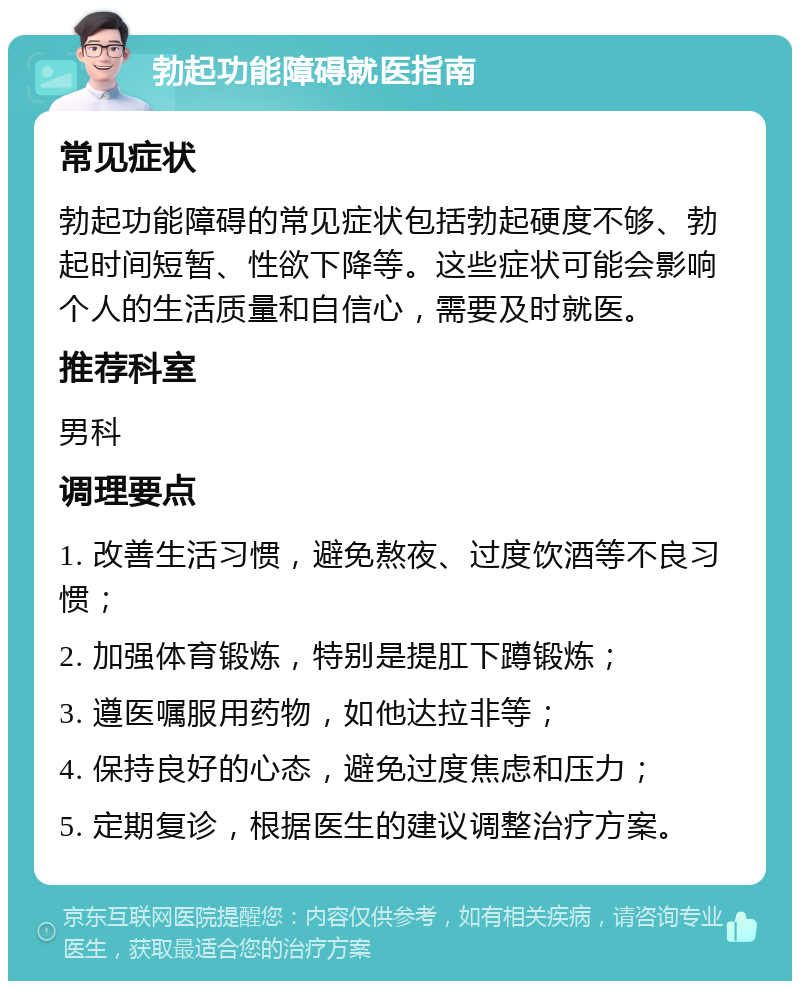 勃起功能障碍就医指南 常见症状 勃起功能障碍的常见症状包括勃起硬度不够、勃起时间短暂、性欲下降等。这些症状可能会影响个人的生活质量和自信心，需要及时就医。 推荐科室 男科 调理要点 1. 改善生活习惯，避免熬夜、过度饮酒等不良习惯； 2. 加强体育锻炼，特别是提肛下蹲锻炼； 3. 遵医嘱服用药物，如他达拉非等； 4. 保持良好的心态，避免过度焦虑和压力； 5. 定期复诊，根据医生的建议调整治疗方案。