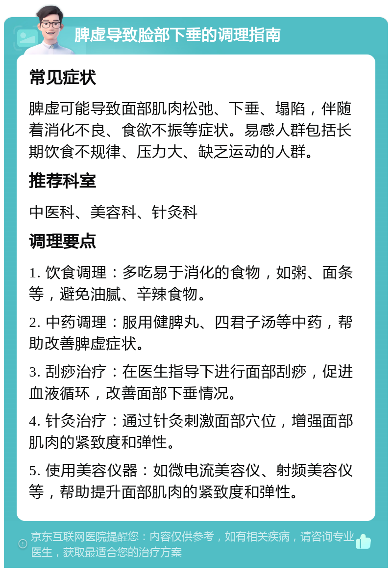 脾虚导致脸部下垂的调理指南 常见症状 脾虚可能导致面部肌肉松弛、下垂、塌陷，伴随着消化不良、食欲不振等症状。易感人群包括长期饮食不规律、压力大、缺乏运动的人群。 推荐科室 中医科、美容科、针灸科 调理要点 1. 饮食调理：多吃易于消化的食物，如粥、面条等，避免油腻、辛辣食物。 2. 中药调理：服用健脾丸、四君子汤等中药，帮助改善脾虚症状。 3. 刮痧治疗：在医生指导下进行面部刮痧，促进血液循环，改善面部下垂情况。 4. 针灸治疗：通过针灸刺激面部穴位，增强面部肌肉的紧致度和弹性。 5. 使用美容仪器：如微电流美容仪、射频美容仪等，帮助提升面部肌肉的紧致度和弹性。