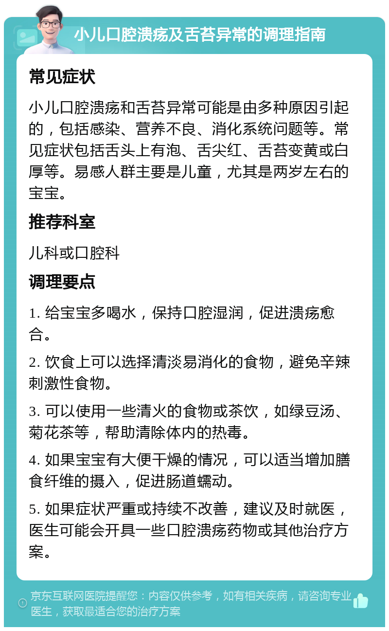 小儿口腔溃疡及舌苔异常的调理指南 常见症状 小儿口腔溃疡和舌苔异常可能是由多种原因引起的，包括感染、营养不良、消化系统问题等。常见症状包括舌头上有泡、舌尖红、舌苔变黄或白厚等。易感人群主要是儿童，尤其是两岁左右的宝宝。 推荐科室 儿科或口腔科 调理要点 1. 给宝宝多喝水，保持口腔湿润，促进溃疡愈合。 2. 饮食上可以选择清淡易消化的食物，避免辛辣刺激性食物。 3. 可以使用一些清火的食物或茶饮，如绿豆汤、菊花茶等，帮助清除体内的热毒。 4. 如果宝宝有大便干燥的情况，可以适当增加膳食纤维的摄入，促进肠道蠕动。 5. 如果症状严重或持续不改善，建议及时就医，医生可能会开具一些口腔溃疡药物或其他治疗方案。