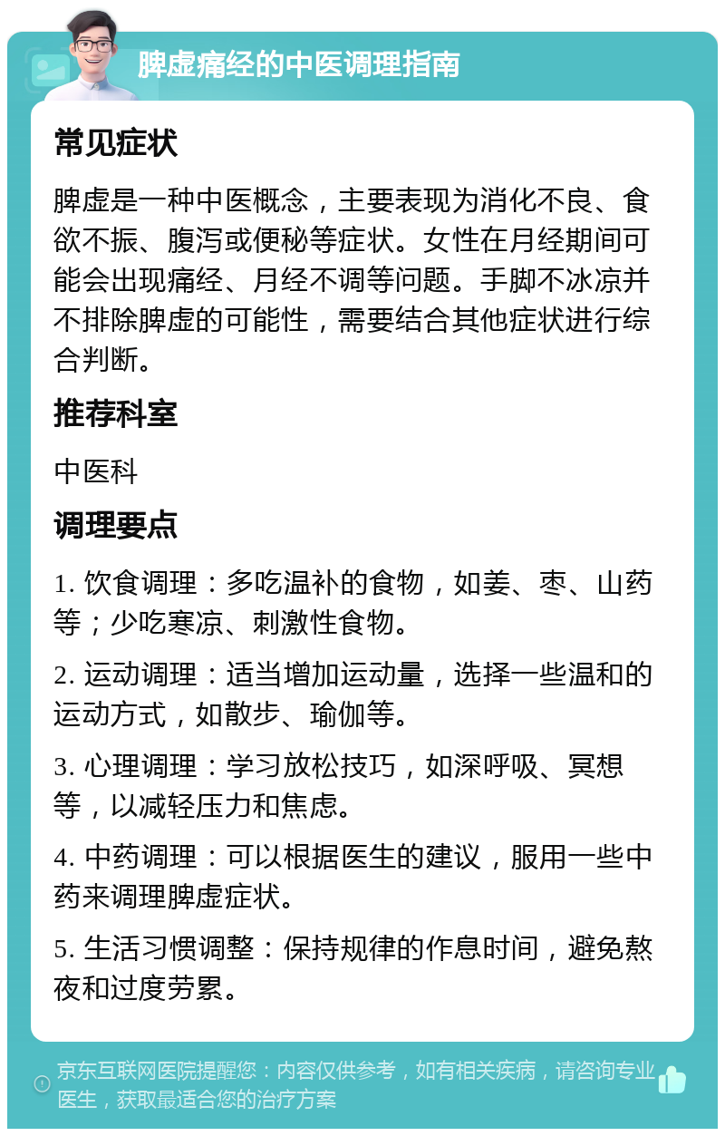 脾虚痛经的中医调理指南 常见症状 脾虚是一种中医概念，主要表现为消化不良、食欲不振、腹泻或便秘等症状。女性在月经期间可能会出现痛经、月经不调等问题。手脚不冰凉并不排除脾虚的可能性，需要结合其他症状进行综合判断。 推荐科室 中医科 调理要点 1. 饮食调理：多吃温补的食物，如姜、枣、山药等；少吃寒凉、刺激性食物。 2. 运动调理：适当增加运动量，选择一些温和的运动方式，如散步、瑜伽等。 3. 心理调理：学习放松技巧，如深呼吸、冥想等，以减轻压力和焦虑。 4. 中药调理：可以根据医生的建议，服用一些中药来调理脾虚症状。 5. 生活习惯调整：保持规律的作息时间，避免熬夜和过度劳累。