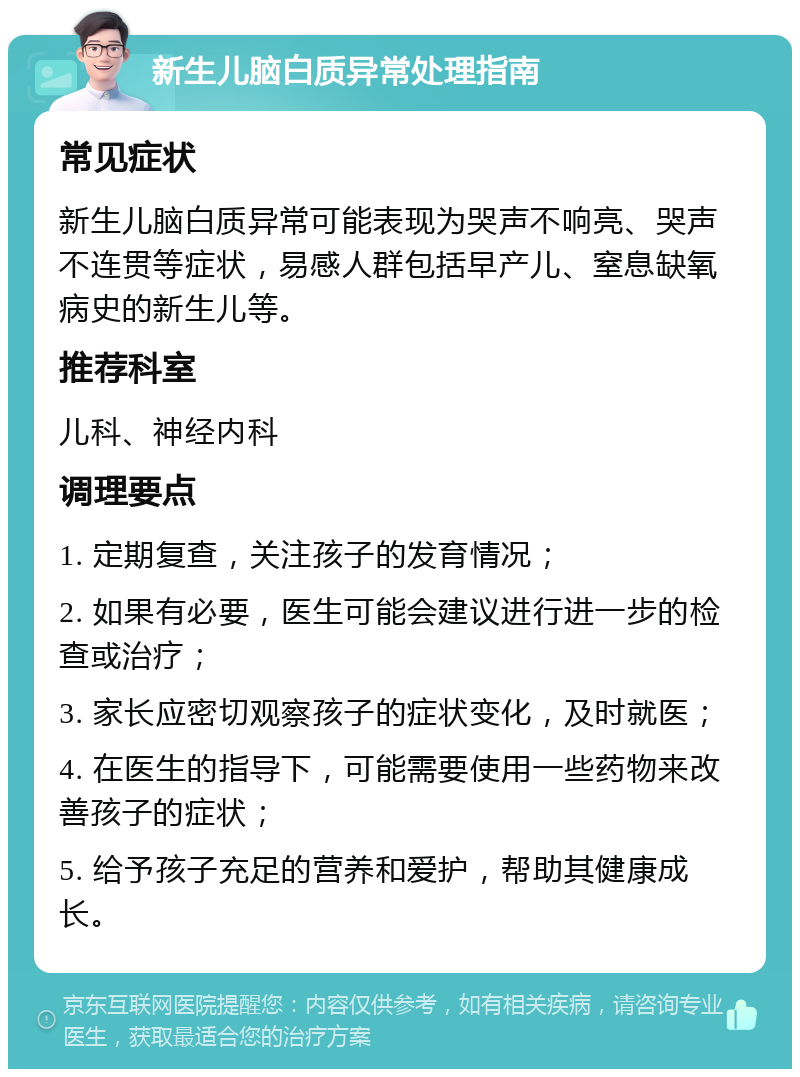 新生儿脑白质异常处理指南 常见症状 新生儿脑白质异常可能表现为哭声不响亮、哭声不连贯等症状，易感人群包括早产儿、窒息缺氧病史的新生儿等。 推荐科室 儿科、神经内科 调理要点 1. 定期复查，关注孩子的发育情况； 2. 如果有必要，医生可能会建议进行进一步的检查或治疗； 3. 家长应密切观察孩子的症状变化，及时就医； 4. 在医生的指导下，可能需要使用一些药物来改善孩子的症状； 5. 给予孩子充足的营养和爱护，帮助其健康成长。