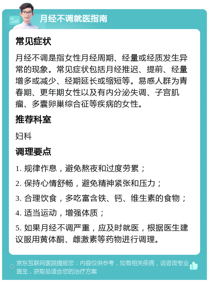 月经不调就医指南 常见症状 月经不调是指女性月经周期、经量或经质发生异常的现象。常见症状包括月经推迟、提前、经量增多或减少、经期延长或缩短等。易感人群为青春期、更年期女性以及有内分泌失调、子宫肌瘤、多囊卵巢综合征等疾病的女性。 推荐科室 妇科 调理要点 1. 规律作息，避免熬夜和过度劳累； 2. 保持心情舒畅，避免精神紧张和压力； 3. 合理饮食，多吃富含铁、钙、维生素的食物； 4. 适当运动，增强体质； 5. 如果月经不调严重，应及时就医，根据医生建议服用黄体酮、雌激素等药物进行调理。