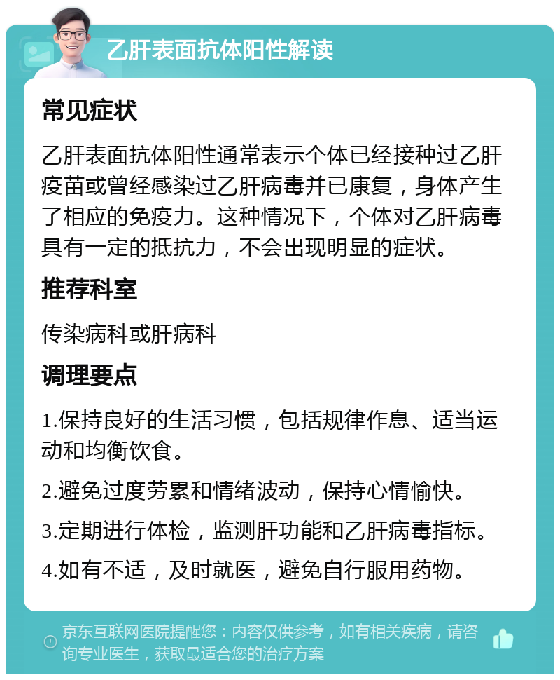 乙肝表面抗体阳性解读 常见症状 乙肝表面抗体阳性通常表示个体已经接种过乙肝疫苗或曾经感染过乙肝病毒并已康复，身体产生了相应的免疫力。这种情况下，个体对乙肝病毒具有一定的抵抗力，不会出现明显的症状。 推荐科室 传染病科或肝病科 调理要点 1.保持良好的生活习惯，包括规律作息、适当运动和均衡饮食。 2.避免过度劳累和情绪波动，保持心情愉快。 3.定期进行体检，监测肝功能和乙肝病毒指标。 4.如有不适，及时就医，避免自行服用药物。