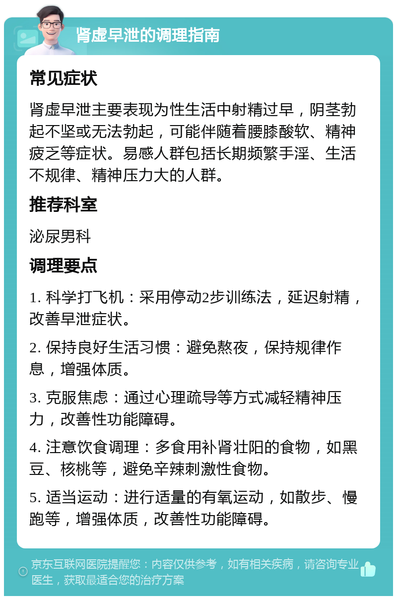 肾虚早泄的调理指南 常见症状 肾虚早泄主要表现为性生活中射精过早，阴茎勃起不坚或无法勃起，可能伴随着腰膝酸软、精神疲乏等症状。易感人群包括长期频繁手淫、生活不规律、精神压力大的人群。 推荐科室 泌尿男科 调理要点 1. 科学打飞机：采用停动2步训练法，延迟射精，改善早泄症状。 2. 保持良好生活习惯：避免熬夜，保持规律作息，增强体质。 3. 克服焦虑：通过心理疏导等方式减轻精神压力，改善性功能障碍。 4. 注意饮食调理：多食用补肾壮阳的食物，如黑豆、核桃等，避免辛辣刺激性食物。 5. 适当运动：进行适量的有氧运动，如散步、慢跑等，增强体质，改善性功能障碍。