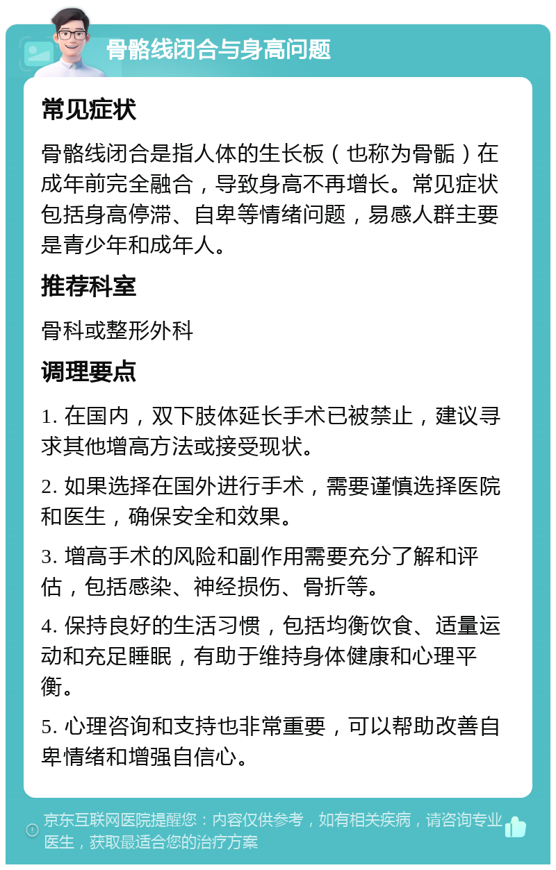 骨骼线闭合与身高问题 常见症状 骨骼线闭合是指人体的生长板（也称为骨骺）在成年前完全融合，导致身高不再增长。常见症状包括身高停滞、自卑等情绪问题，易感人群主要是青少年和成年人。 推荐科室 骨科或整形外科 调理要点 1. 在国内，双下肢体延长手术已被禁止，建议寻求其他增高方法或接受现状。 2. 如果选择在国外进行手术，需要谨慎选择医院和医生，确保安全和效果。 3. 增高手术的风险和副作用需要充分了解和评估，包括感染、神经损伤、骨折等。 4. 保持良好的生活习惯，包括均衡饮食、适量运动和充足睡眠，有助于维持身体健康和心理平衡。 5. 心理咨询和支持也非常重要，可以帮助改善自卑情绪和增强自信心。