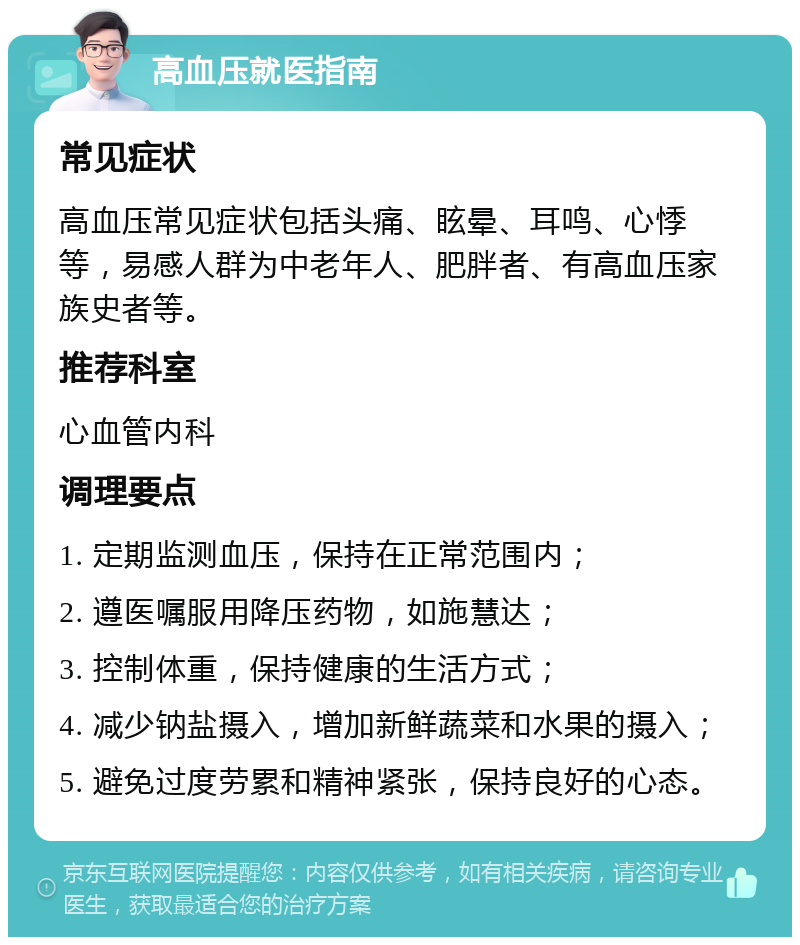 高血压就医指南 常见症状 高血压常见症状包括头痛、眩晕、耳鸣、心悸等，易感人群为中老年人、肥胖者、有高血压家族史者等。 推荐科室 心血管内科 调理要点 1. 定期监测血压，保持在正常范围内； 2. 遵医嘱服用降压药物，如施慧达； 3. 控制体重，保持健康的生活方式； 4. 减少钠盐摄入，增加新鲜蔬菜和水果的摄入； 5. 避免过度劳累和精神紧张，保持良好的心态。