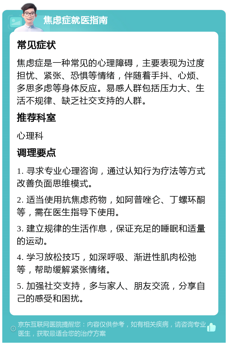 焦虑症就医指南 常见症状 焦虑症是一种常见的心理障碍，主要表现为过度担忧、紧张、恐惧等情绪，伴随着手抖、心烦、多思多虑等身体反应。易感人群包括压力大、生活不规律、缺乏社交支持的人群。 推荐科室 心理科 调理要点 1. 寻求专业心理咨询，通过认知行为疗法等方式改善负面思维模式。 2. 适当使用抗焦虑药物，如阿普唑仑、丁螺环酮等，需在医生指导下使用。 3. 建立规律的生活作息，保证充足的睡眠和适量的运动。 4. 学习放松技巧，如深呼吸、渐进性肌肉松弛等，帮助缓解紧张情绪。 5. 加强社交支持，多与家人、朋友交流，分享自己的感受和困扰。