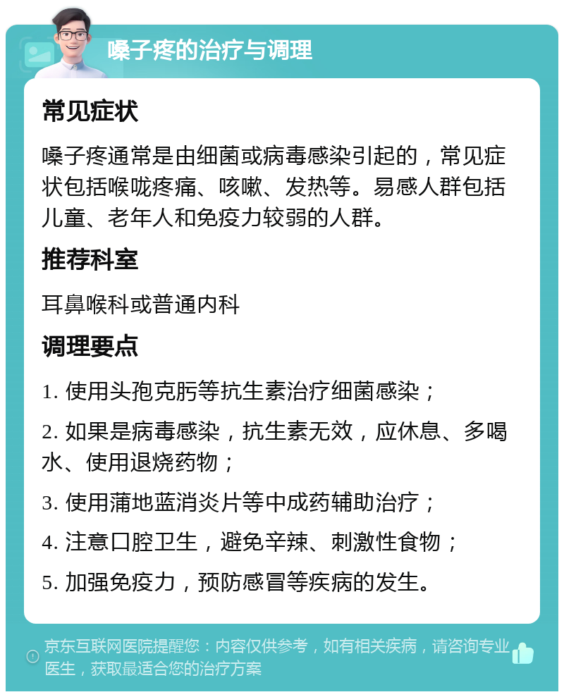 嗓子疼的治疗与调理 常见症状 嗓子疼通常是由细菌或病毒感染引起的，常见症状包括喉咙疼痛、咳嗽、发热等。易感人群包括儿童、老年人和免疫力较弱的人群。 推荐科室 耳鼻喉科或普通内科 调理要点 1. 使用头孢克肟等抗生素治疗细菌感染； 2. 如果是病毒感染，抗生素无效，应休息、多喝水、使用退烧药物； 3. 使用蒲地蓝消炎片等中成药辅助治疗； 4. 注意口腔卫生，避免辛辣、刺激性食物； 5. 加强免疫力，预防感冒等疾病的发生。