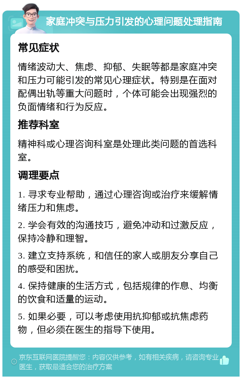 家庭冲突与压力引发的心理问题处理指南 常见症状 情绪波动大、焦虑、抑郁、失眠等都是家庭冲突和压力可能引发的常见心理症状。特别是在面对配偶出轨等重大问题时，个体可能会出现强烈的负面情绪和行为反应。 推荐科室 精神科或心理咨询科室是处理此类问题的首选科室。 调理要点 1. 寻求专业帮助，通过心理咨询或治疗来缓解情绪压力和焦虑。 2. 学会有效的沟通技巧，避免冲动和过激反应，保持冷静和理智。 3. 建立支持系统，和信任的家人或朋友分享自己的感受和困扰。 4. 保持健康的生活方式，包括规律的作息、均衡的饮食和适量的运动。 5. 如果必要，可以考虑使用抗抑郁或抗焦虑药物，但必须在医生的指导下使用。