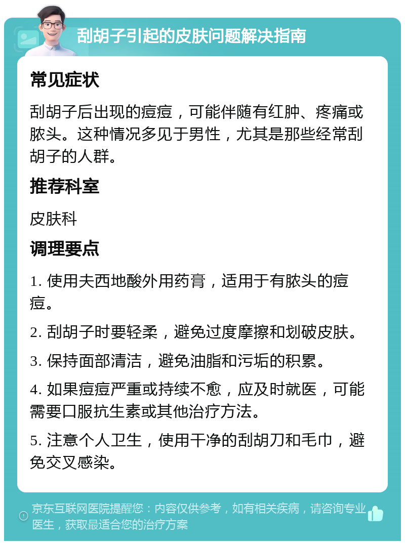 刮胡子引起的皮肤问题解决指南 常见症状 刮胡子后出现的痘痘，可能伴随有红肿、疼痛或脓头。这种情况多见于男性，尤其是那些经常刮胡子的人群。 推荐科室 皮肤科 调理要点 1. 使用夫西地酸外用药膏，适用于有脓头的痘痘。 2. 刮胡子时要轻柔，避免过度摩擦和划破皮肤。 3. 保持面部清洁，避免油脂和污垢的积累。 4. 如果痘痘严重或持续不愈，应及时就医，可能需要口服抗生素或其他治疗方法。 5. 注意个人卫生，使用干净的刮胡刀和毛巾，避免交叉感染。