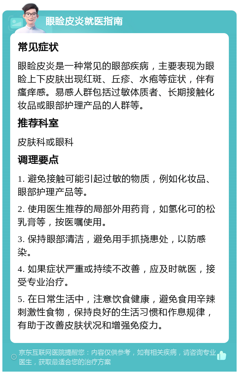 眼睑皮炎就医指南 常见症状 眼睑皮炎是一种常见的眼部疾病，主要表现为眼睑上下皮肤出现红斑、丘疹、水疱等症状，伴有瘙痒感。易感人群包括过敏体质者、长期接触化妆品或眼部护理产品的人群等。 推荐科室 皮肤科或眼科 调理要点 1. 避免接触可能引起过敏的物质，例如化妆品、眼部护理产品等。 2. 使用医生推荐的局部外用药膏，如氢化可的松乳膏等，按医嘱使用。 3. 保持眼部清洁，避免用手抓挠患处，以防感染。 4. 如果症状严重或持续不改善，应及时就医，接受专业治疗。 5. 在日常生活中，注意饮食健康，避免食用辛辣刺激性食物，保持良好的生活习惯和作息规律，有助于改善皮肤状况和增强免疫力。