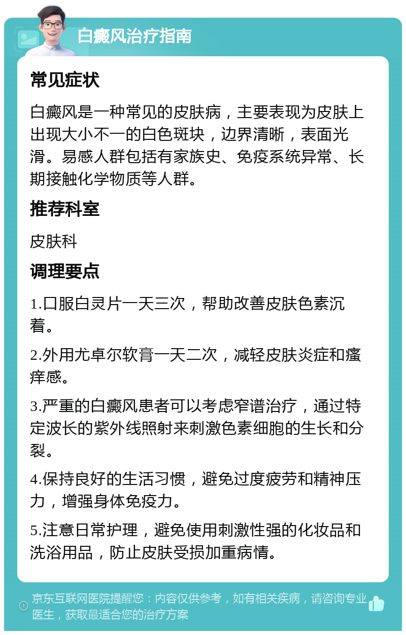 白癜风治疗指南 常见症状 白癜风是一种常见的皮肤病，主要表现为皮肤上出现大小不一的白色斑块，边界清晰，表面光滑。易感人群包括有家族史、免疫系统异常、长期接触化学物质等人群。 推荐科室 皮肤科 调理要点 1.口服白灵片一天三次，帮助改善皮肤色素沉着。 2.外用尤卓尔软膏一天二次，减轻皮肤炎症和瘙痒感。 3.严重的白癜风患者可以考虑窄谱治疗，通过特定波长的紫外线照射来刺激色素细胞的生长和分裂。 4.保持良好的生活习惯，避免过度疲劳和精神压力，增强身体免疫力。 5.注意日常护理，避免使用刺激性强的化妆品和洗浴用品，防止皮肤受损加重病情。