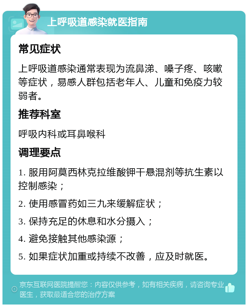 上呼吸道感染就医指南 常见症状 上呼吸道感染通常表现为流鼻涕、嗓子疼、咳嗽等症状，易感人群包括老年人、儿童和免疫力较弱者。 推荐科室 呼吸内科或耳鼻喉科 调理要点 1. 服用阿莫西林克拉维酸钾干悬混剂等抗生素以控制感染； 2. 使用感冒药如三九来缓解症状； 3. 保持充足的休息和水分摄入； 4. 避免接触其他感染源； 5. 如果症状加重或持续不改善，应及时就医。