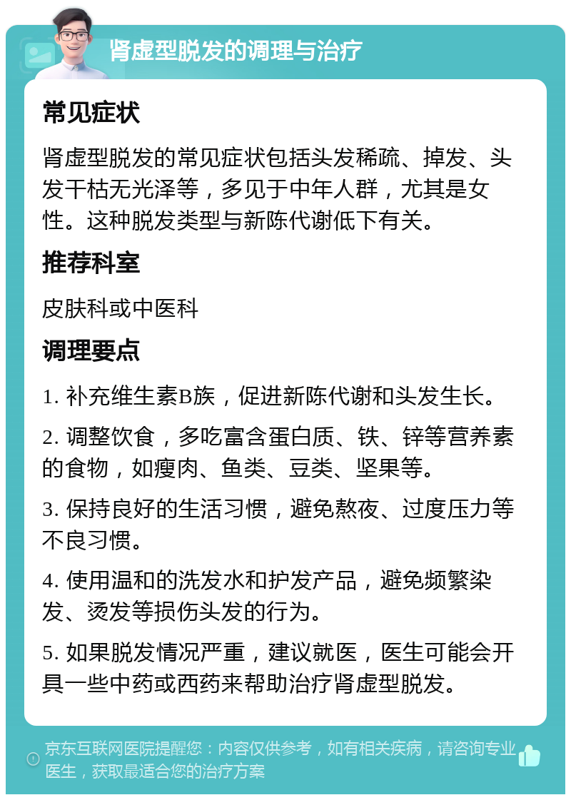 肾虚型脱发的调理与治疗 常见症状 肾虚型脱发的常见症状包括头发稀疏、掉发、头发干枯无光泽等，多见于中年人群，尤其是女性。这种脱发类型与新陈代谢低下有关。 推荐科室 皮肤科或中医科 调理要点 1. 补充维生素B族，促进新陈代谢和头发生长。 2. 调整饮食，多吃富含蛋白质、铁、锌等营养素的食物，如瘦肉、鱼类、豆类、坚果等。 3. 保持良好的生活习惯，避免熬夜、过度压力等不良习惯。 4. 使用温和的洗发水和护发产品，避免频繁染发、烫发等损伤头发的行为。 5. 如果脱发情况严重，建议就医，医生可能会开具一些中药或西药来帮助治疗肾虚型脱发。