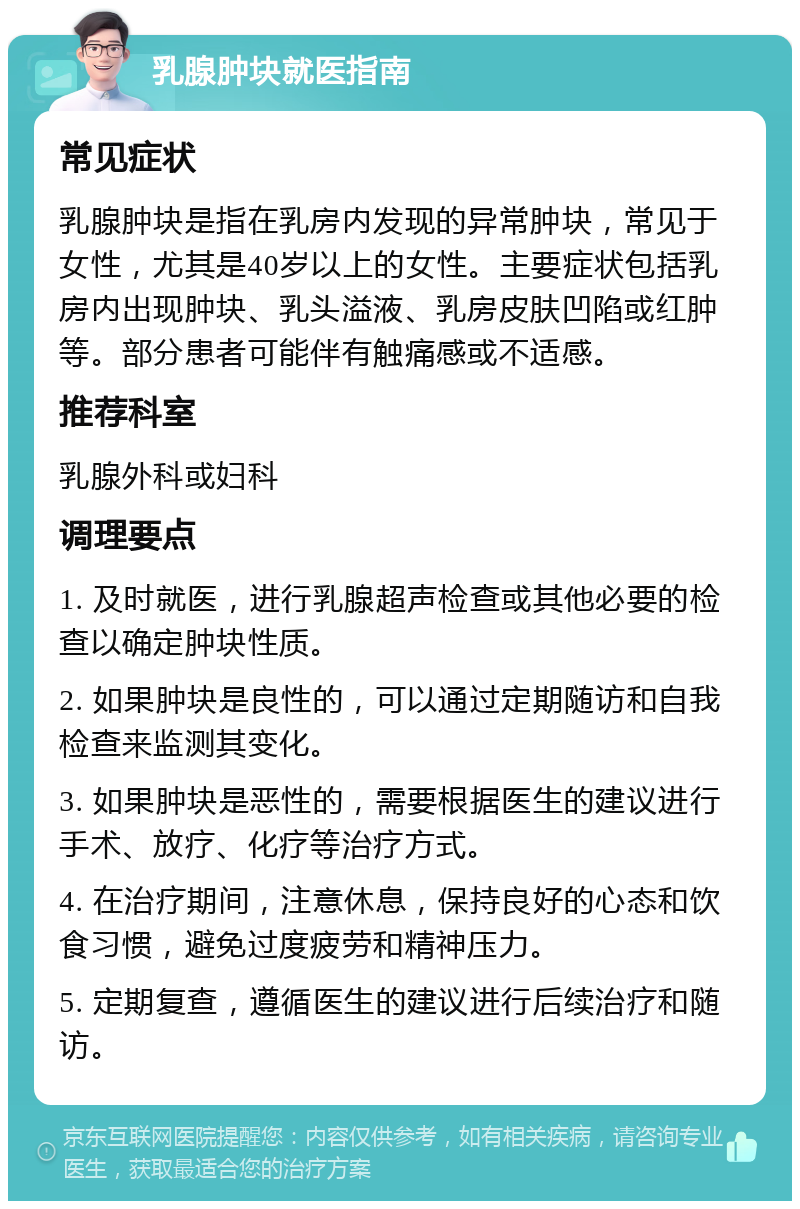 乳腺肿块就医指南 常见症状 乳腺肿块是指在乳房内发现的异常肿块，常见于女性，尤其是40岁以上的女性。主要症状包括乳房内出现肿块、乳头溢液、乳房皮肤凹陷或红肿等。部分患者可能伴有触痛感或不适感。 推荐科室 乳腺外科或妇科 调理要点 1. 及时就医，进行乳腺超声检查或其他必要的检查以确定肿块性质。 2. 如果肿块是良性的，可以通过定期随访和自我检查来监测其变化。 3. 如果肿块是恶性的，需要根据医生的建议进行手术、放疗、化疗等治疗方式。 4. 在治疗期间，注意休息，保持良好的心态和饮食习惯，避免过度疲劳和精神压力。 5. 定期复查，遵循医生的建议进行后续治疗和随访。