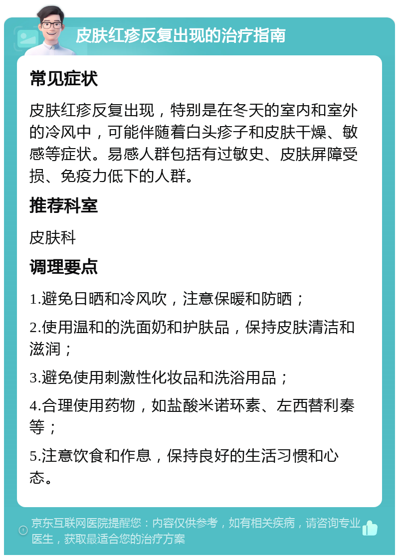 皮肤红疹反复出现的治疗指南 常见症状 皮肤红疹反复出现，特别是在冬天的室内和室外的冷风中，可能伴随着白头疹子和皮肤干燥、敏感等症状。易感人群包括有过敏史、皮肤屏障受损、免疫力低下的人群。 推荐科室 皮肤科 调理要点 1.避免日晒和冷风吹，注意保暖和防晒； 2.使用温和的洗面奶和护肤品，保持皮肤清洁和滋润； 3.避免使用刺激性化妆品和洗浴用品； 4.合理使用药物，如盐酸米诺环素、左西替利秦等； 5.注意饮食和作息，保持良好的生活习惯和心态。